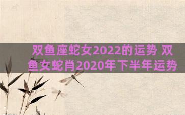 双鱼座蛇女2022的运势 双鱼女蛇肖2020年下半年运势